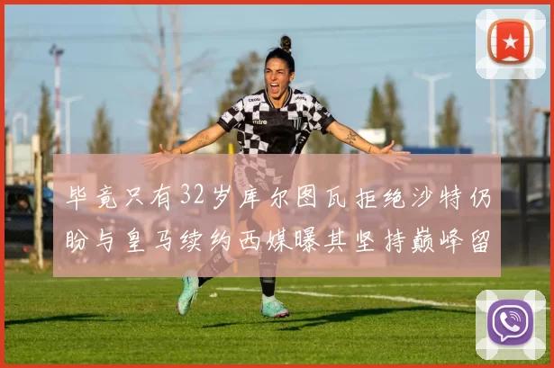 毕竟只有32岁库尔图瓦拒绝沙特仍盼与皇马续约西媒曝其坚持巅峰留队